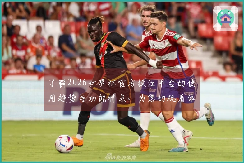 了解2026世界杯官方投注平台的使用趋势与功能特点，为您的观看体验保驾护航
