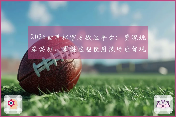 2026世界杯官方投注平台：资深玩家实测，掌握这些使用技巧让你观赛更畅快